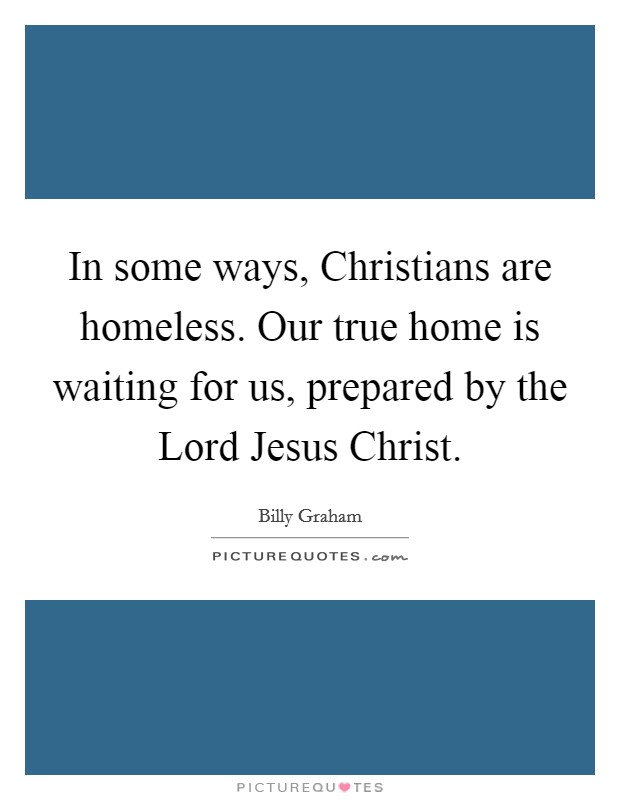 In some ways, Christians are homeless. Our true home is waiting for us, prepared by the Lord Jesus Christ Picture Quote #1