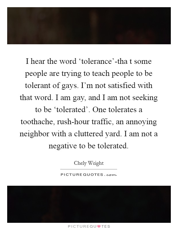 I hear the word ‘tolerance’-tha t some people are trying to teach people to be tolerant of gays. I’m not satisfied with that word. I am gay, and I am not seeking to be ‘tolerated’. One tolerates a toothache, rush-hour traffic, an annoying neighbor with a cluttered yard. I am not a negative to be tolerated Picture Quote #1