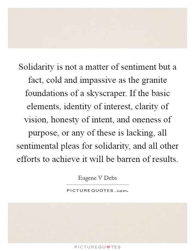 Solidarity is not a matter of sentiment but a fact, cold and impassive as the granite foundations of a skyscraper. If the basic elements, identity of interest, clarity of vision, honesty of intent, and oneness of purpose, or any of these is lacking, all sentimental pleas for solidarity, and all other efforts to achieve it will be barren of results Picture Quote #1