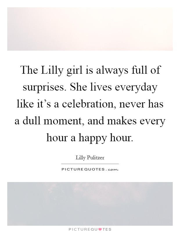 The Lilly girl is always full of surprises. She lives everyday like it’s a celebration, never has a dull moment, and makes every hour a happy hour Picture Quote #1