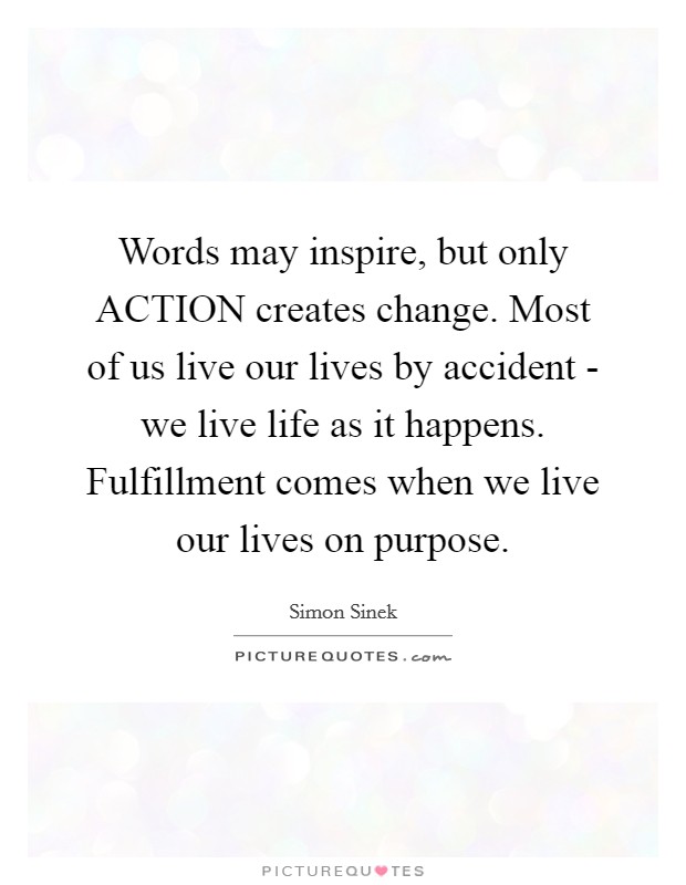 Words may inspire, but only ACTION creates change. Most of us live our lives by accident - we live life as it happens. Fulfillment comes when we live our lives on purpose Picture Quote #1