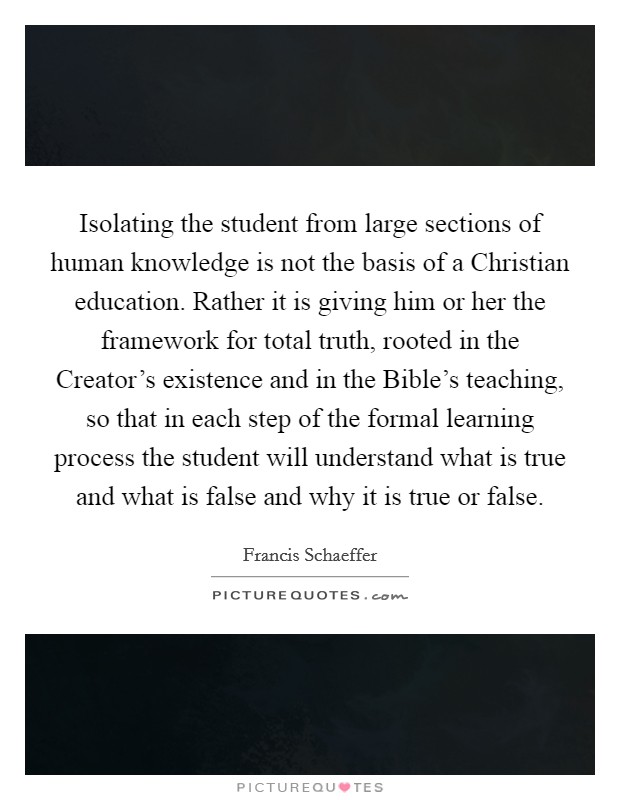 Isolating the student from large sections of human knowledge is not the basis of a Christian education. Rather it is giving him or her the framework for total truth, rooted in the Creator’s existence and in the Bible’s teaching, so that in each step of the formal learning process the student will understand what is true and what is false and why it is true or false Picture Quote #1