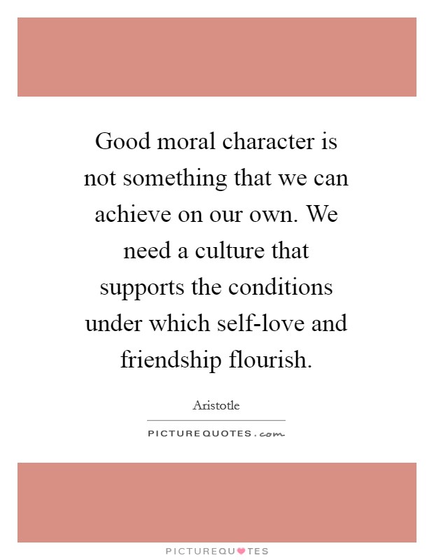 Good moral character is not something that we can achieve on our own. We need a culture that supports the conditions under which self-love and friendship flourish Picture Quote #1