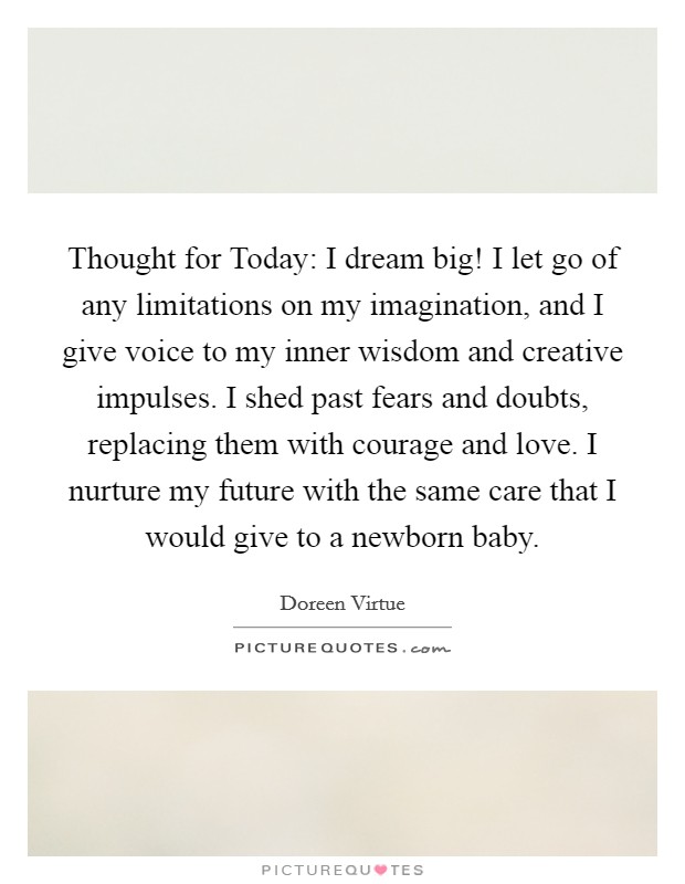 Thought for Today: I dream big! I let go of any limitations on my imagination, and I give voice to my inner wisdom and creative impulses. I shed past fears and doubts, replacing them with courage and love. I nurture my future with the same care that I would give to a newborn baby Picture Quote #1