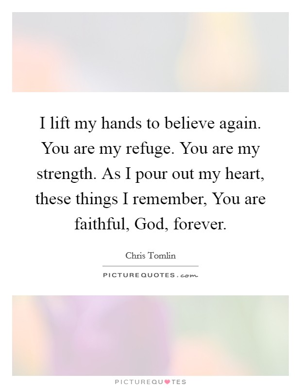 I lift my hands to believe again. You are my refuge. You are my strength. As I pour out my heart, these things I remember, You are faithful, God, forever Picture Quote #1