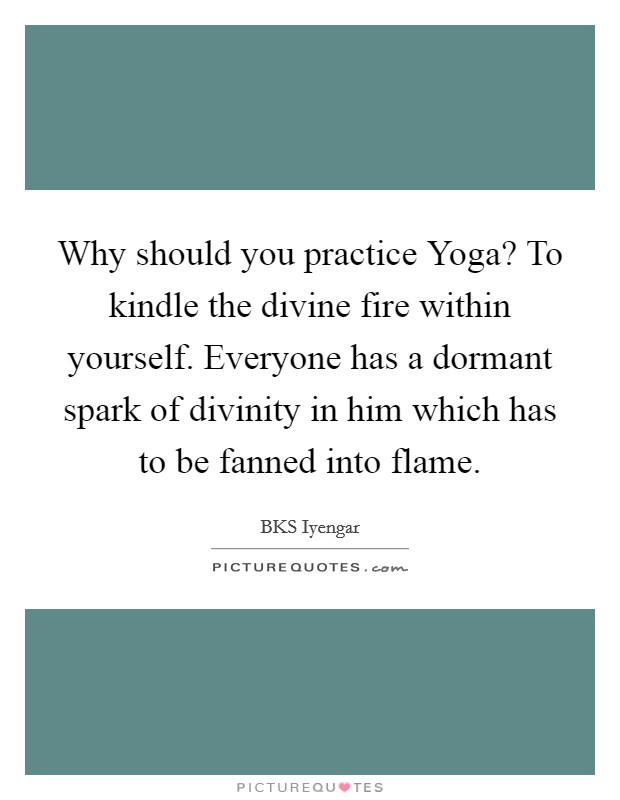Why should you practice Yoga? To kindle the divine fire within yourself. Everyone has a dormant spark of divinity in him which has to be fanned into flame Picture Quote #1