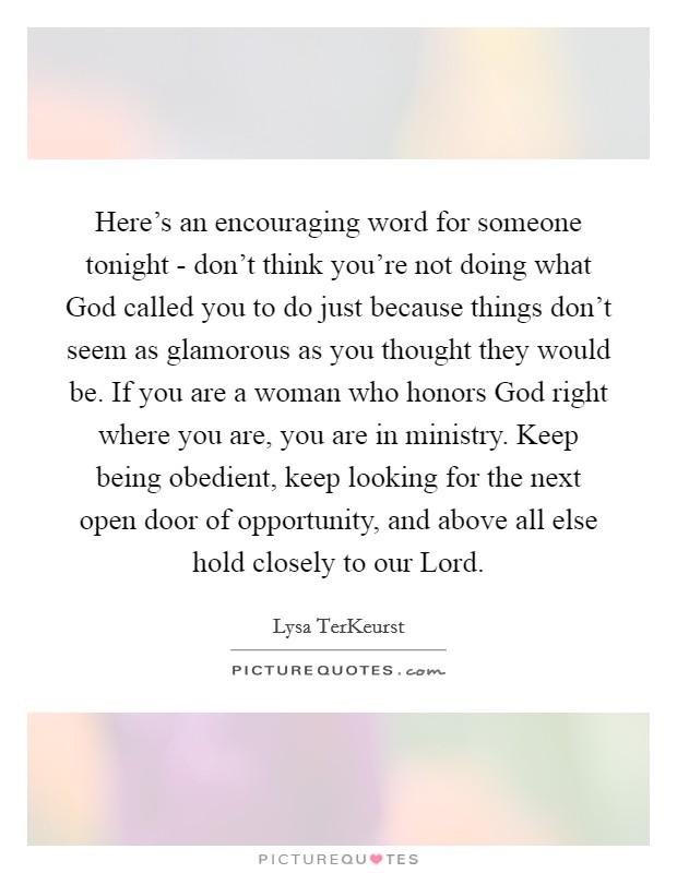 Here’s an encouraging word for someone tonight - don’t think you’re not doing what God called you to do just because things don’t seem as glamorous as you thought they would be. If you are a woman who honors God right where you are, you are in ministry. Keep being obedient, keep looking for the next open door of opportunity, and above all else hold closely to our Lord Picture Quote #1