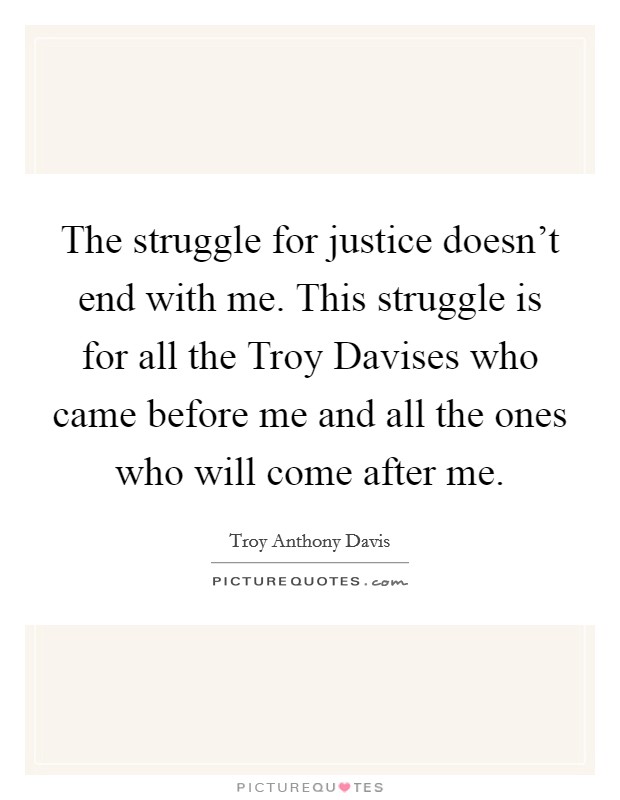 The struggle for justice doesn’t end with me. This struggle is for all the Troy Davises who came before me and all the ones who will come after me Picture Quote #1