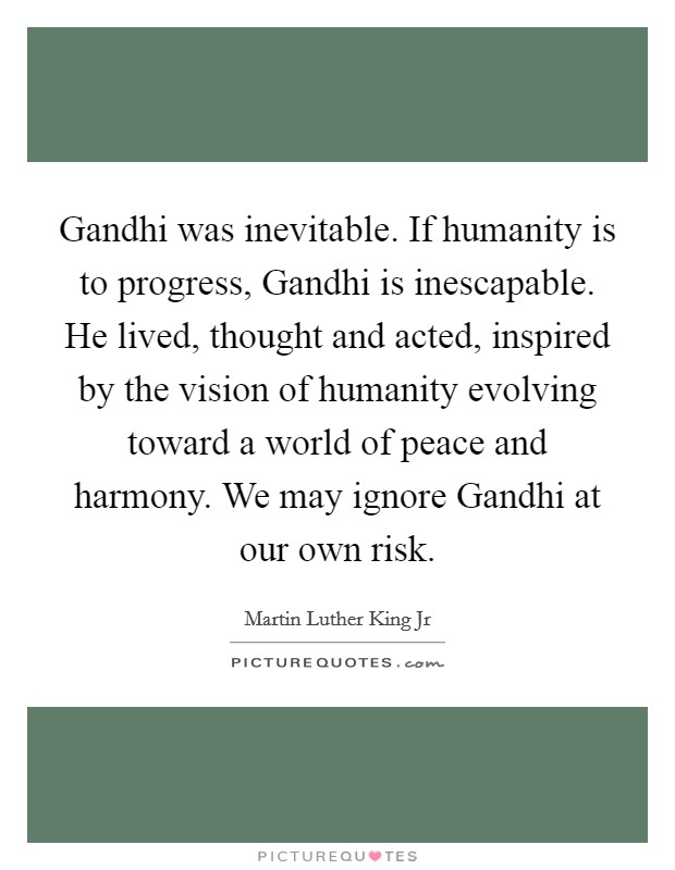 Gandhi was inevitable. If humanity is to progress, Gandhi is inescapable. He lived, thought and acted, inspired by the vision of humanity evolving toward a world of peace and harmony. We may ignore Gandhi at our own risk Picture Quote #1