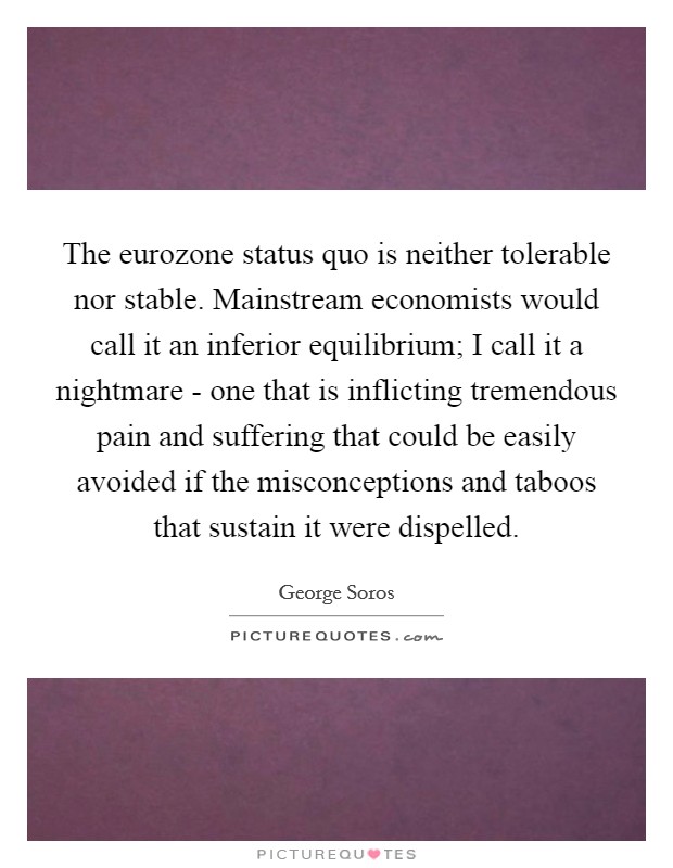 The eurozone status quo is neither tolerable nor stable. Mainstream economists would call it an inferior equilibrium; I call it a nightmare - one that is inflicting tremendous pain and suffering that could be easily avoided if the misconceptions and taboos that sustain it were dispelled Picture Quote #1