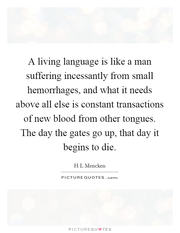 A living language is like a man suffering incessantly from small hemorrhages, and what it needs above all else is constant transactions of new blood from other tongues. The day the gates go up, that day it begins to die Picture Quote #1