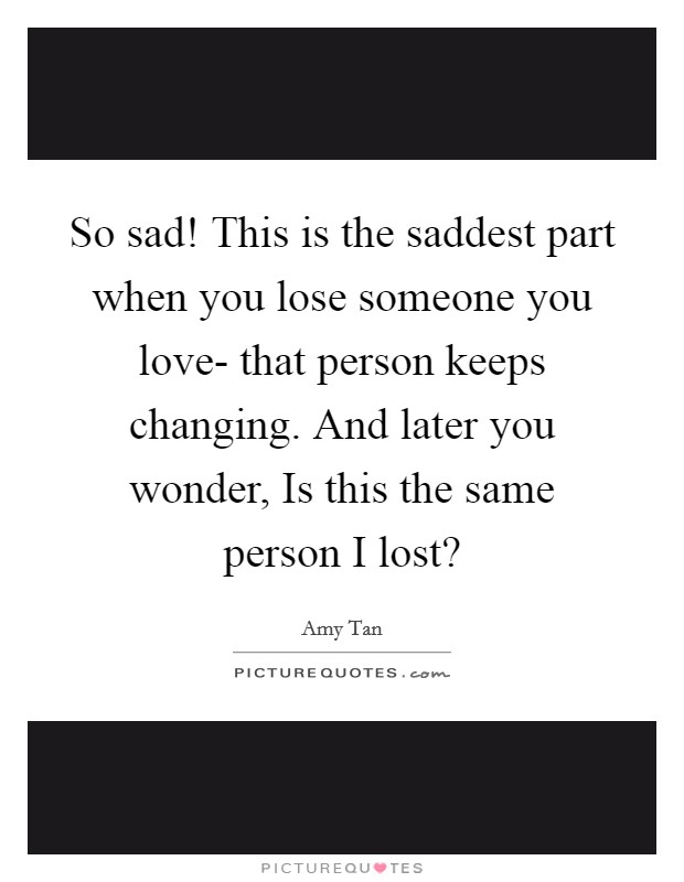 So sad! This is the saddest part when you lose someone you love- that person keeps changing. And later you wonder, Is this the same person I lost? Picture Quote #1