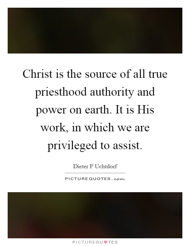 Christ is the source of all true priesthood authority and power on earth. It is His work, in which we are privileged to assist Picture Quote #1
