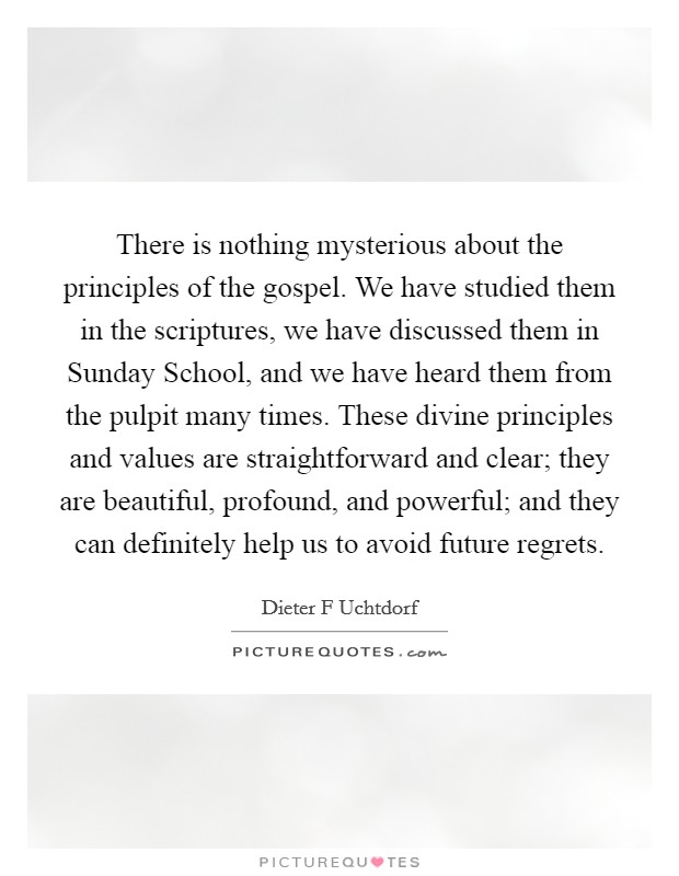 There is nothing mysterious about the principles of the gospel. We have studied them in the scriptures, we have discussed them in Sunday School, and we have heard them from the pulpit many times. These divine principles and values are straightforward and clear; they are beautiful, profound, and powerful; and they can definitely help us to avoid future regrets Picture Quote #1