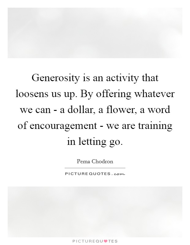 Generosity is an activity that loosens us up. By offering whatever we can - a dollar, a flower, a word of encouragement - we are training in letting go Picture Quote #1