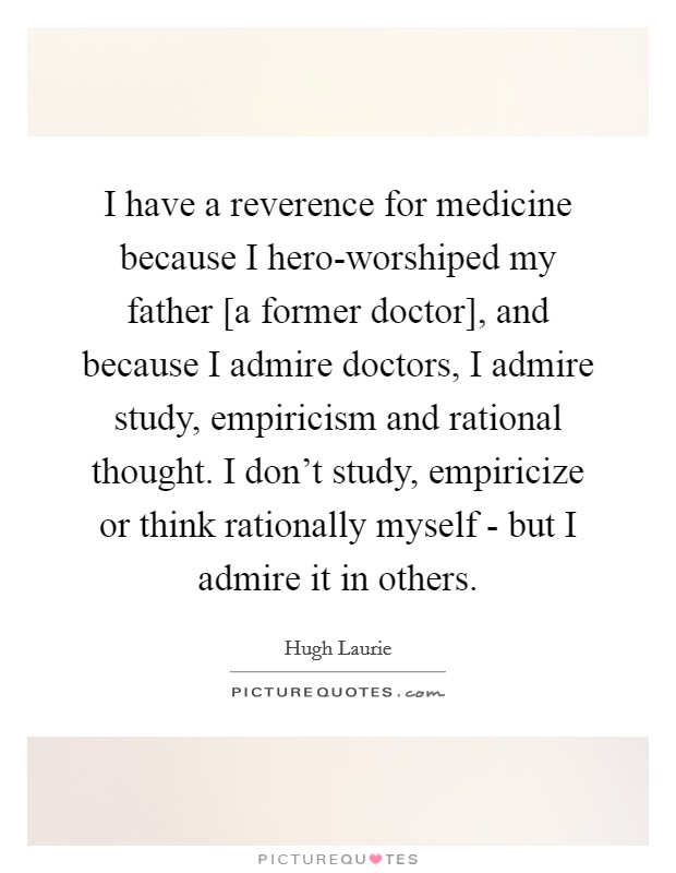 I have a reverence for medicine because I hero-worshiped my father [a former doctor], and because I admire doctors, I admire study, empiricism and rational thought. I don’t study, empiricize or think rationally myself - but I admire it in others Picture Quote #1