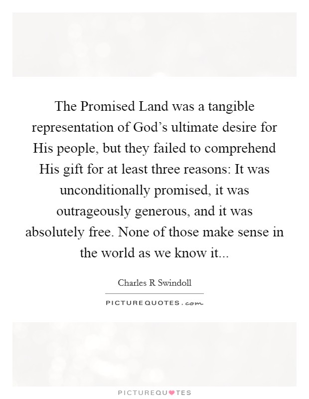 The Promised Land was a tangible representation of God’s ultimate desire for His people, but they failed to comprehend His gift for at least three reasons: It was unconditionally promised, it was outrageously generous, and it was absolutely free. None of those make sense in the world as we know it Picture Quote #1