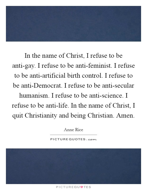 In the name of Christ, I refuse to be anti-gay. I refuse to be anti-feminist. I refuse to be anti-artificial birth control. I refuse to be anti-Democrat. I refuse to be anti-secular humanism. I refuse to be anti-science. I refuse to be anti-life. In the name of Christ, I quit Christianity and being Christian. Amen Picture Quote #1