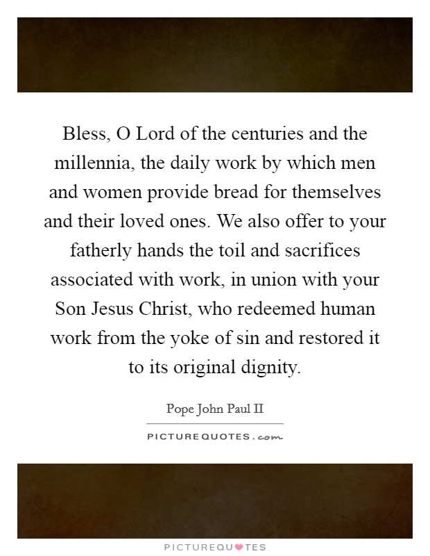 Bless, O Lord of the centuries and the millennia, the daily work by which men and women provide bread for themselves and their loved ones. We also offer to your fatherly hands the toil and sacrifices associated with work, in union with your Son Jesus Christ, who redeemed human work from the yoke of sin and restored it to its original dignity Picture Quote #1