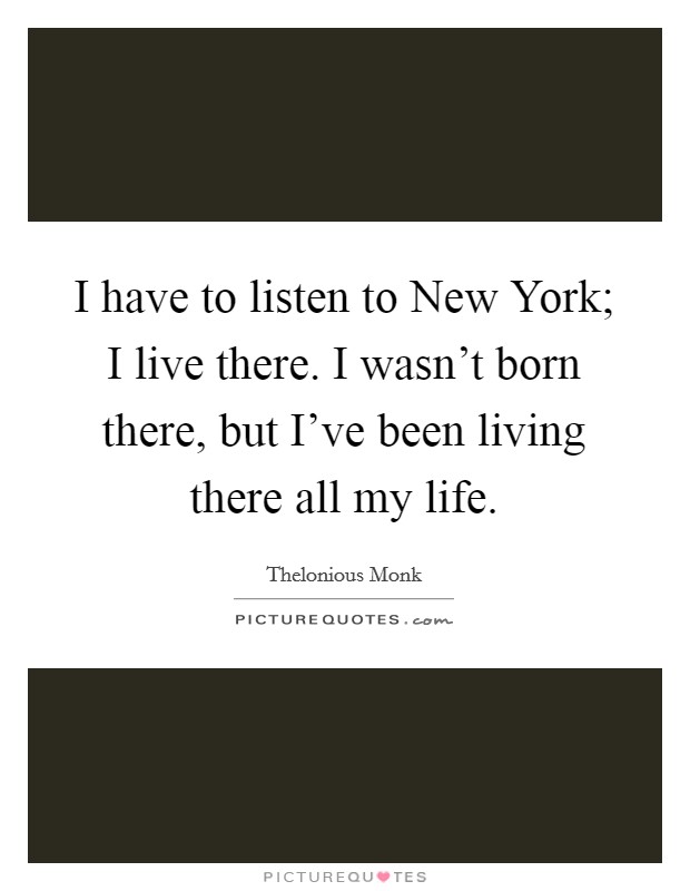 I have to listen to New York; I live there. I wasn’t born there, but I’ve been living there all my life Picture Quote #1