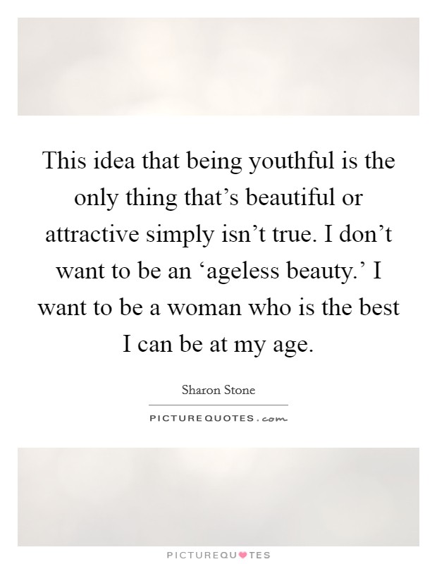 This idea that being youthful is the only thing that’s beautiful or attractive simply isn’t true. I don’t want to be an ‘ageless beauty.’ I want to be a woman who is the best I can be at my age Picture Quote #1