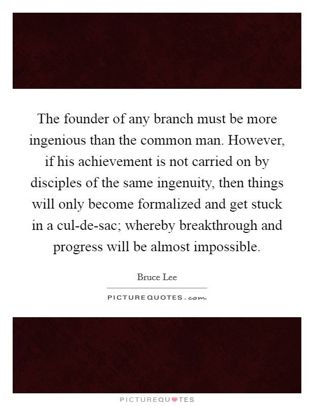 The founder of any branch must be more ingenious than the common man. However, if his achievement is not carried on by disciples of the same ingenuity, then things will only become formalized and get stuck in a cul-de-sac; whereby breakthrough and progress will be almost impossible Picture Quote #1