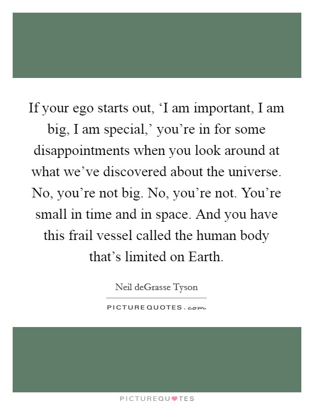If your ego starts out, ‘I am important, I am big, I am special,’ you’re in for some disappointments when you look around at what we’ve discovered about the universe. No, you’re not big. No, you’re not. You’re small in time and in space. And you have this frail vessel called the human body that’s limited on Earth Picture Quote #1