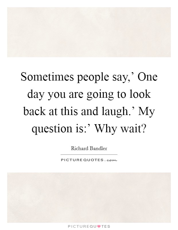 Sometimes people say,' One day you are going to look back at this and laugh.' My question is:' Why wait? Picture Quote #1