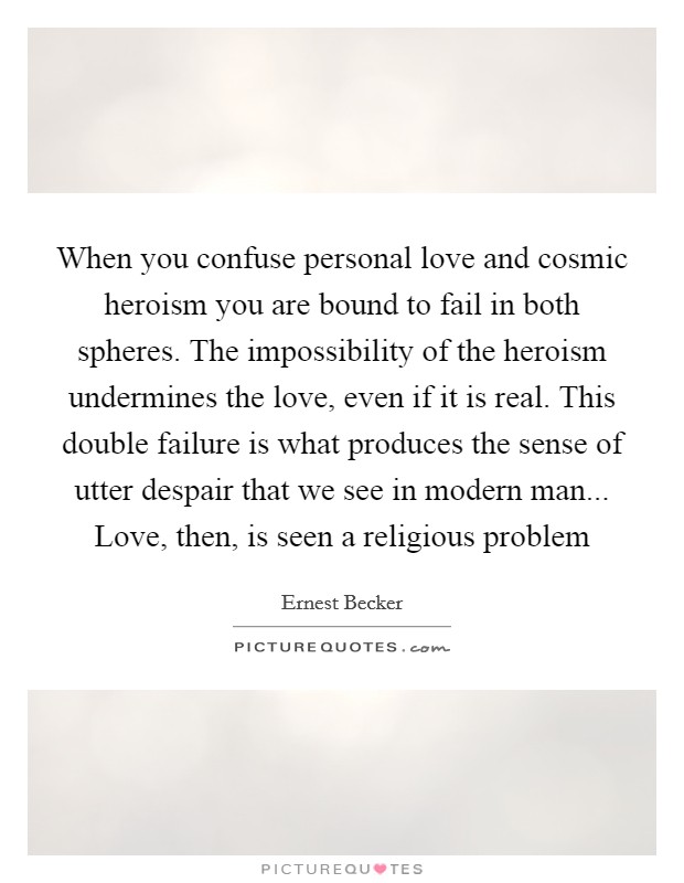 When you confuse personal love and cosmic heroism you are bound to fail in both spheres. The impossibility of the heroism undermines the love, even if it is real. This double failure is what produces the sense of utter despair that we see in modern man... Love, then, is seen a religious problem Picture Quote #1