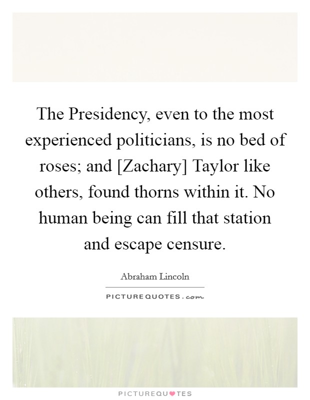 The Presidency, even to the most experienced politicians, is no bed of roses; and [Zachary] Taylor like others, found thorns within it. No human being can fill that station and escape censure Picture Quote #1