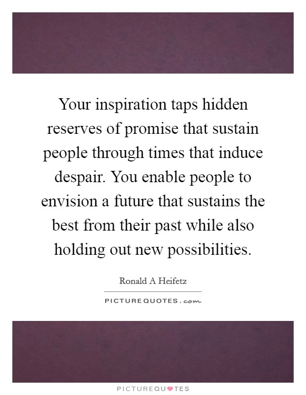 Your inspiration taps hidden reserves of promise that sustain people through times that induce despair. You enable people to envision a future that sustains the best from their past while also holding out new possibilities Picture Quote #1