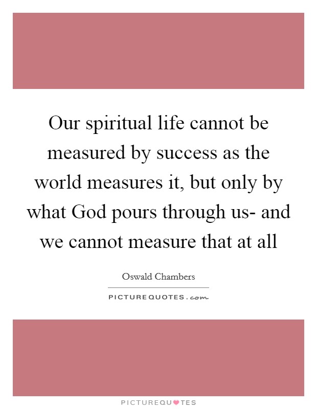 Our spiritual life cannot be measured by success as the world measures it, but only by what God pours through us- and we cannot measure that at all Picture Quote #1