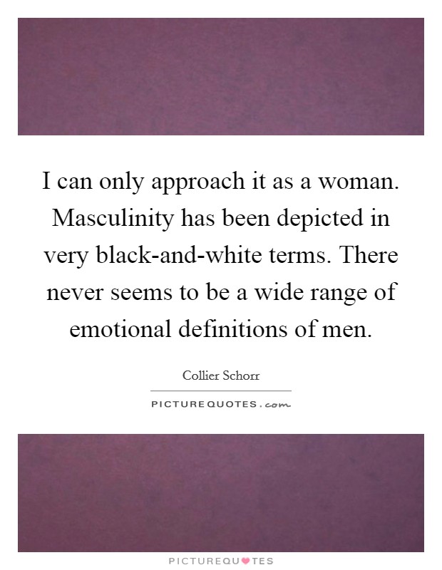 I can only approach it as a woman. Masculinity has been depicted in very black-and-white terms. There never seems to be a wide range of emotional definitions of men Picture Quote #1