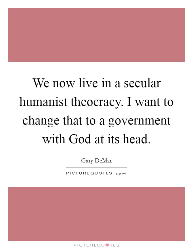 We now live in a secular humanist theocracy. I want to change that to a government with God at its head Picture Quote #1