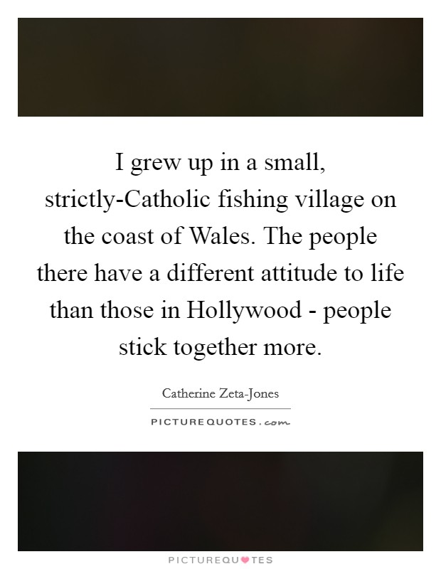 I grew up in a small, strictly-Catholic fishing village on the coast of Wales. The people there have a different attitude to life than those in Hollywood - people stick together more Picture Quote #1
