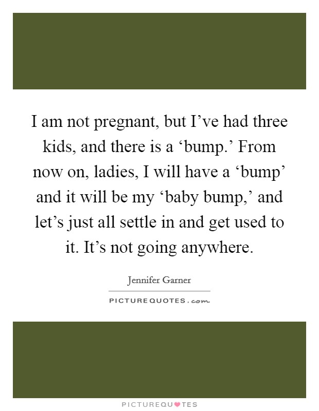 I am not pregnant, but I’ve had three kids, and there is a ‘bump.’ From now on, ladies, I will have a ‘bump’ and it will be my ‘baby bump,’ and let’s just all settle in and get used to it. It’s not going anywhere Picture Quote #1
