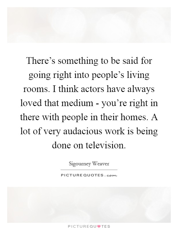 There’s something to be said for going right into people’s living rooms. I think actors have always loved that medium - you’re right in there with people in their homes. A lot of very audacious work is being done on television Picture Quote #1