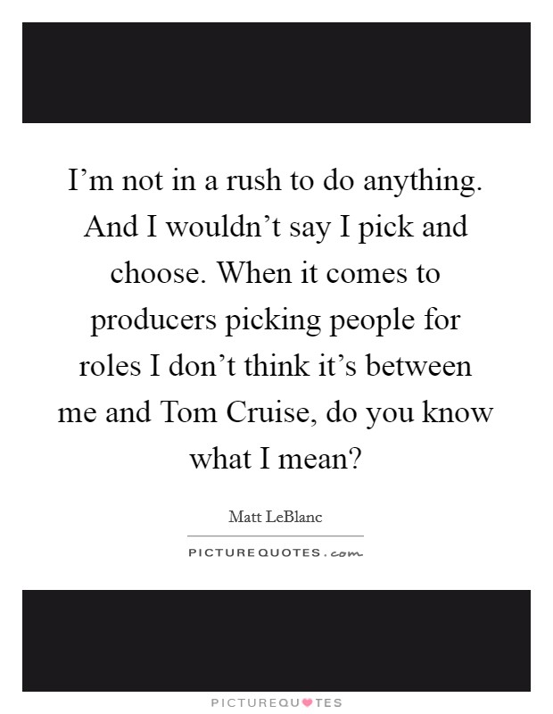 I’m not in a rush to do anything. And I wouldn’t say I pick and choose. When it comes to producers picking people for roles I don’t think it’s between me and Tom Cruise, do you know what I mean? Picture Quote #1