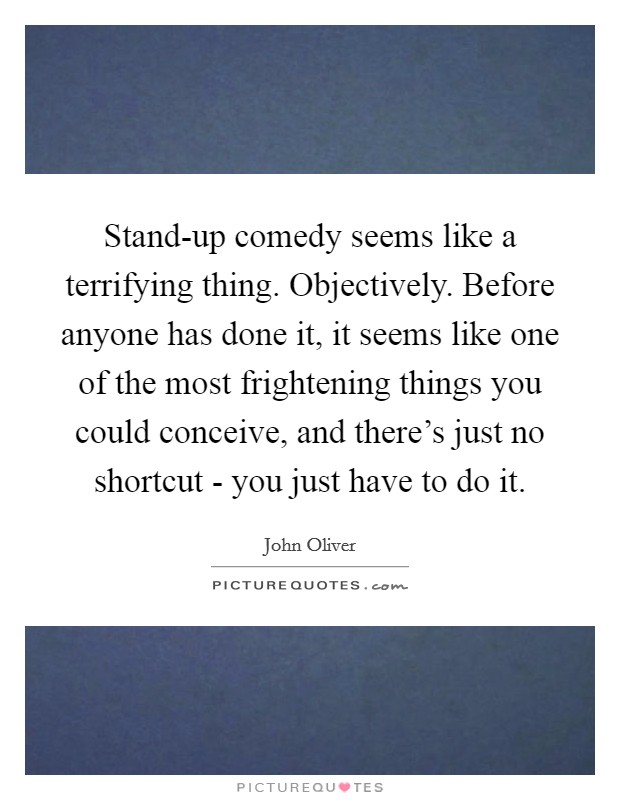 Stand-up comedy seems like a terrifying thing. Objectively. Before anyone has done it, it seems like one of the most frightening things you could conceive, and there’s just no shortcut - you just have to do it Picture Quote #1
