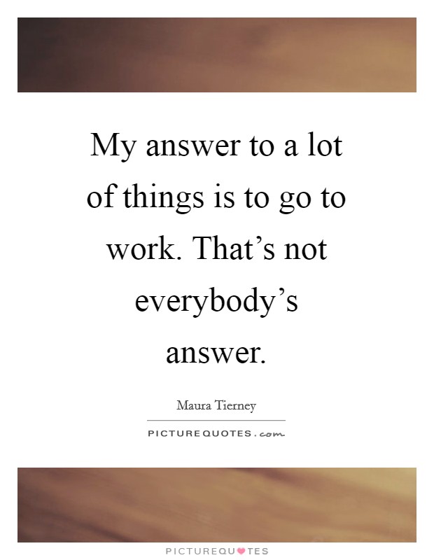 My answer to a lot of things is to go to work. That’s not everybody’s answer Picture Quote #1