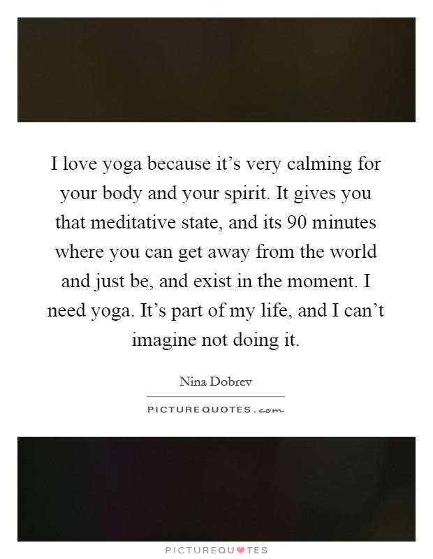 I love yoga because it’s very calming for your body and your spirit. It gives you that meditative state, and its 90 minutes where you can get away from the world and just be, and exist in the moment. I need yoga. It’s part of my life, and I can’t imagine not doing it Picture Quote #1