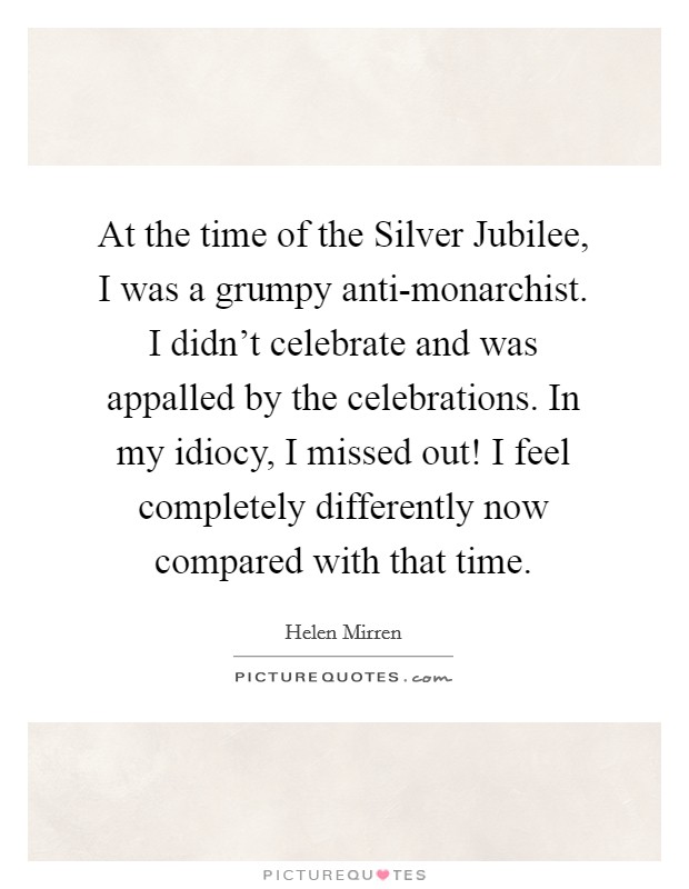 At the time of the Silver Jubilee, I was a grumpy anti-monarchist. I didn’t celebrate and was appalled by the celebrations. In my idiocy, I missed out! I feel completely differently now compared with that time Picture Quote #1