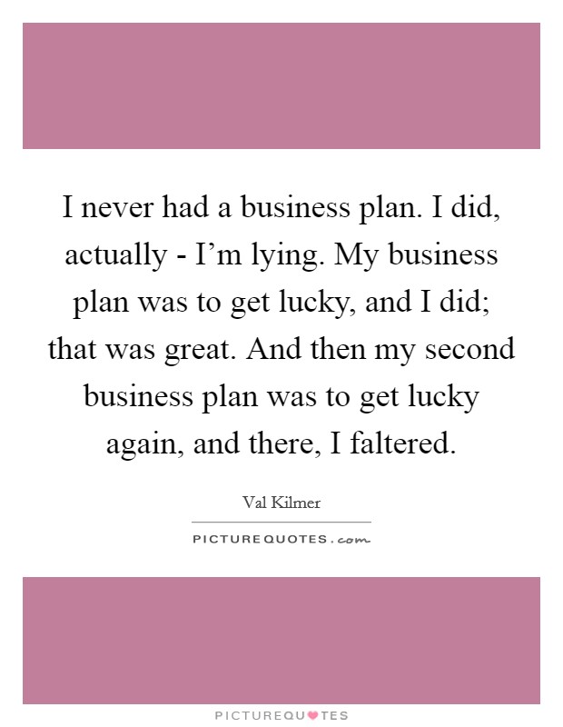 I never had a business plan. I did, actually - I'm lying. My business plan was to get lucky, and I did; that was great. And then my second business plan was to get lucky again, and there, I faltered Picture Quote #1