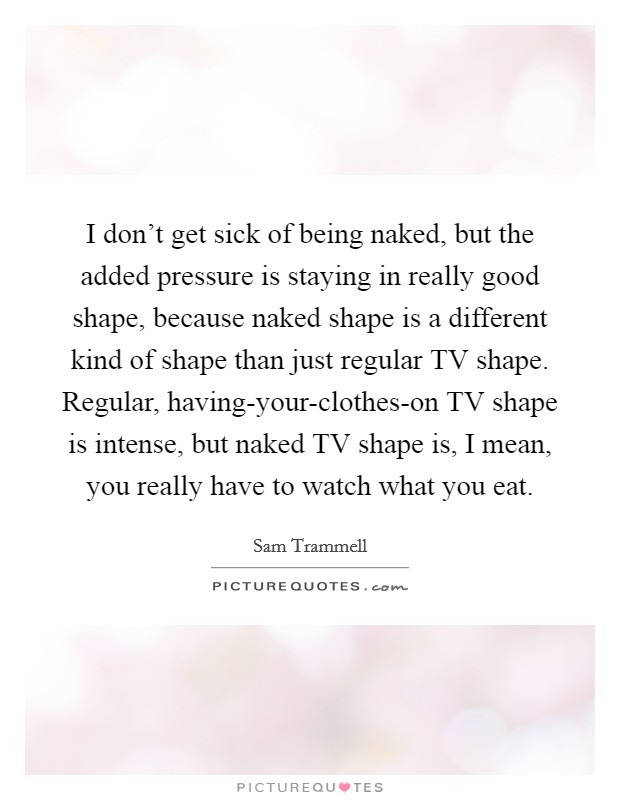 I don’t get sick of being naked, but the added pressure is staying in really good shape, because naked shape is a different kind of shape than just regular TV shape. Regular, having-your-clothes-on TV shape is intense, but naked TV shape is, I mean, you really have to watch what you eat Picture Quote #1