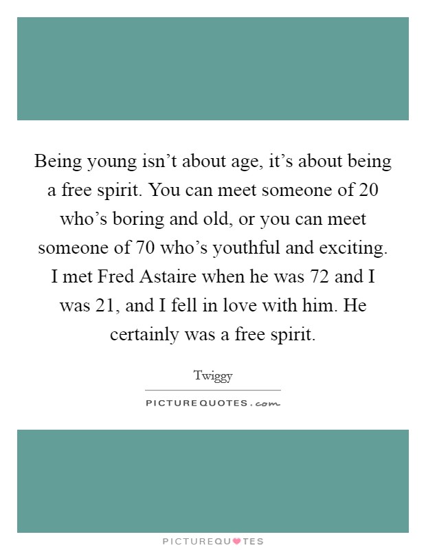 Being young isn’t about age, it’s about being a free spirit. You can meet someone of 20 who’s boring and old, or you can meet someone of 70 who’s youthful and exciting. I met Fred Astaire when he was 72 and I was 21, and I fell in love with him. He certainly was a free spirit Picture Quote #1