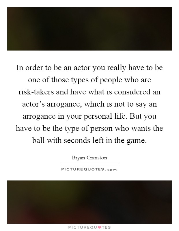 In order to be an actor you really have to be one of those types of people who are risk-takers and have what is considered an actor’s arrogance, which is not to say an arrogance in your personal life. But you have to be the type of person who wants the ball with seconds left in the game Picture Quote #1