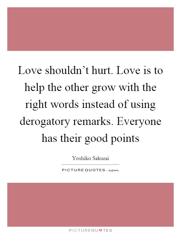 Love shouldn't hurt. Love is to help the other grow with the right words instead of using derogatory remarks. Everyone has their good points Picture Quote #1