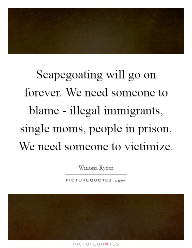 Scapegoating will go on forever. We need someone to blame - illegal immigrants, single moms, people in prison. We need someone to victimize Picture Quote #1
