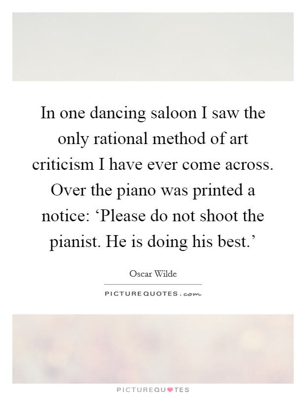 In one dancing saloon I saw the only rational method of art criticism I have ever come across. Over the piano was printed a notice: ‘Please do not shoot the pianist. He is doing his best.’ Picture Quote #1