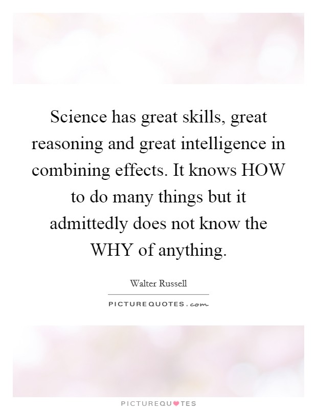 Science has great skills, great reasoning and great intelligence in combining effects. It knows HOW to do many things but it admittedly does not know the WHY of anything Picture Quote #1